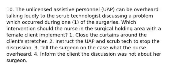 10. The unlicensed assistive personnel (UAP) can be overheard talking loudly to the scrub technologist discussing a problem which occurred during one (1) of the surgeries. Which intervention should the nurse in the surgical holding area with a female client implement? 1. Close the curtains around the client's stretcher. 2. Instruct the UAP and scrub tech to stop the discussion. 3. Tell the surgeon on the case what the nurse overheard. 4. Inform the client the discussion was not about her surgeon.