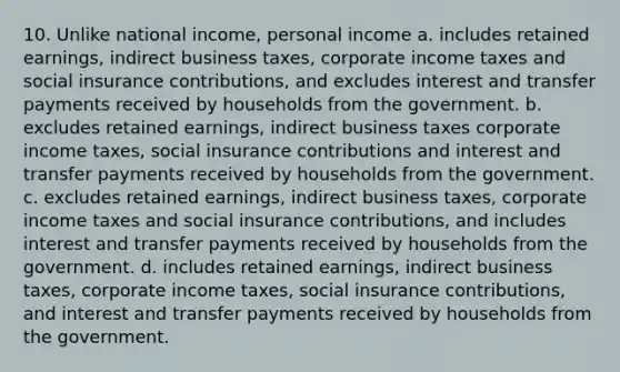 10. Unlike national income, personal income a. includes retained earnings, indirect business taxes, corporate income taxes and social insurance contributions, and excludes interest and transfer payments received by households from the government. b. excludes retained earnings, indirect business taxes corporate income taxes, social insurance contributions and interest and transfer payments received by households from the government. c. excludes retained earnings, indirect business taxes, corporate income taxes and social insurance contributions, and includes interest and transfer payments received by households from the government. d. includes retained earnings, indirect business taxes, corporate income taxes, social insurance contributions, and interest and transfer payments received by households from the government.