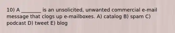 10) A ________ is an unsolicited, unwanted commercial e-mail message that clogs up e-mailboxes. A) catalog B) spam C) podcast D) tweet E) blog