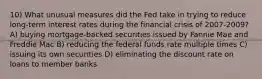 10) What unusual measures did the Fed take in trying to reduce long-term interest rates during the financial crisis of 2007-2009? A) buying mortgage-backed securities issued by Fannie Mae and Freddie Mac B) reducing the federal funds rate multiple times C) issuing its own securities D) eliminating the discount rate on loans to member banks