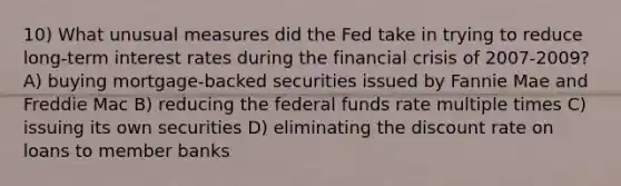 10) What unusual measures did the Fed take in trying to reduce long-term interest rates during the financial crisis of 2007-2009? A) buying mortgage-backed securities issued by Fannie Mae and Freddie Mac B) reducing the federal funds rate multiple times C) issuing its own securities D) eliminating the discount rate on loans to member banks