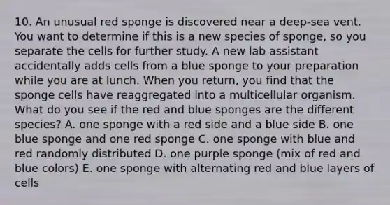 10. An unusual red sponge is discovered near a deep-sea vent. You want to determine if this is a new species of sponge, so you separate the cells for further study. A new lab assistant accidentally adds cells from a blue sponge to your preparation while you are at lunch. When you return, you find that the sponge cells have reaggregated into a multicellular organism. What do you see if the red and blue sponges are the different species? A. one sponge with a red side and a blue side B. one blue sponge and one red sponge C. one sponge with blue and red randomly distributed D. one purple sponge (mix of red and blue colors) E. one sponge with alternating red and blue layers of cells