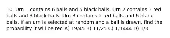 10. Urn 1 contains 6 balls and 5 black balls. Urn 2 contains 3 red balls and 3 black balls. Urn 3 contains 2 red balls and 6 black balls. If an urn is selected at random and a ball is drawn, find the probability it will be red A) 19/45 B) 11/25 C) 1/1444 D) 1/3