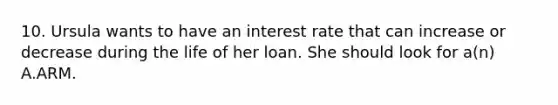 10. Ursula wants to have an interest rate that can increase or decrease during the life of her loan. She should look for a(n) A.ARM.