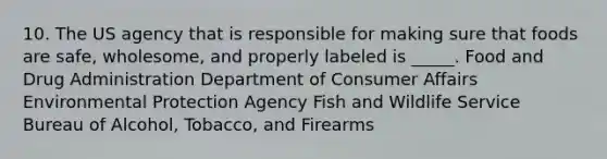 10. The US agency that is responsible for making sure that foods are safe, wholesome, and properly labeled is _____. Food and Drug Administration Department of Consumer Affairs Environmental Protection Agency Fish and Wildlife Service Bureau of Alcohol, Tobacco, and Firearms