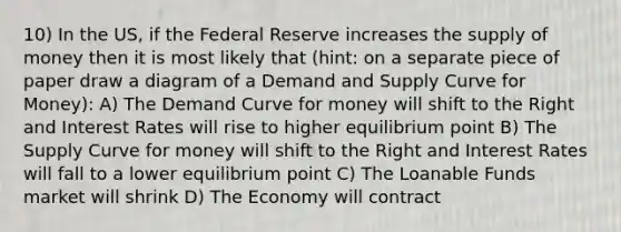 10) In the US, if the Federal Reserve increases the <a href='https://www.questionai.com/knowledge/kUIOOoB75i-supply-of-money' class='anchor-knowledge'>supply of money</a> then it is most likely that (hint: on a separate piece of paper draw a diagram of a Demand and Supply Curve for Money): A) The Demand Curve for money will shift to the Right and Interest Rates will rise to higher equilibrium point B) The Supply Curve for money will shift to the Right and Interest Rates will fall to a lower equilibrium point C) The Loanable Funds market will shrink D) The Economy will contract