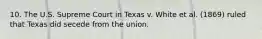 10. The U.S. Supreme Court in Texas v. White et al. (1869) ruled that Texas did secede from the union.