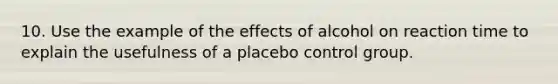 10. Use the example of the effects of alcohol on reaction time to explain the usefulness of a placebo control group.