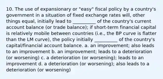 10. The use of expansionary or "easy" fiscal policy by a country's government in a situation of fixed exchange rates will, other things equal, initially lead to __________ of the country's current account balance (or trade balance); if short-term financial capital is relatively mobile between countries (i.e., the BP curve is flatter than the LM curve), the policy initially __________ of the country's capital/financial account balance. a. an improvement; also leads to an improvement b. an improvement; leads to a deterioration (or worsening) c. a deterioration (or worsening); leads to an improvement d. a deterioration (or worsening); also leads to a deterioration (or worsening)