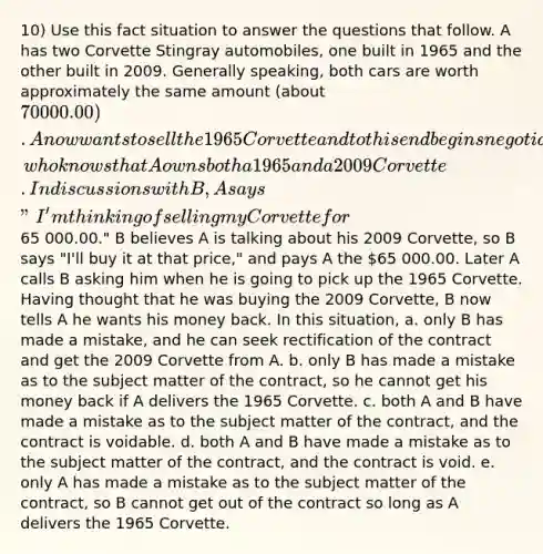 10) Use this fact situation to answer the questions that follow. A has two Corvette Stingray automobiles, one built in 1965 and the other built in 2009. Generally speaking, both cars are worth approximately the same amount (about 70 000.00). A now wants to sell the 1965 Corvette and to this end begins negotiations with B, who knows that A owns both a 1965 and a 2009 Corvette. In discussions with B, A says "I'm thinking of selling my Corvette for65 000.00." B believes A is talking about his 2009 Corvette, so B says "I'll buy it at that price," and pays A the 65 000.00. Later A calls B asking him when he is going to pick up the 1965 Corvette. Having thought that he was buying the 2009 Corvette, B now tells A he wants his money back. In this situation, a. only B has made a mistake, and he can seek rectification of the contract and get the 2009 Corvette from A. b. only B has made a mistake as to the subject matter of the contract, so he cannot get his money back if A delivers the 1965 Corvette. c. both A and B have made a mistake as to the subject matter of the contract, and the contract is voidable. d. both A and B have made a mistake as to the subject matter of the contract, and the contract is void. e. only A has made a mistake as to the subject matter of the contract, so B cannot get out of the contract so long as A delivers the 1965 Corvette.