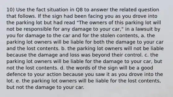 10) Use the fact situation in Q8 to answer the related question that follows. If the sign had been facing you as you drove into the parking lot but had read "The owners of this parking lot will not be responsible for any damage to your car," in a lawsuit by you for damage to the car and for the stolen contents, a. the parking lot owners will be liable for both the damage to your car and the lost contents. b. the parking lot owners will not be liable because the damage and loss was beyond their control. c. the parking lot owners will be liable for the damage to your car, but not the lost contents. d. the words of the sign will be a good defence to your action because you saw it as you drove into the lot. e. the parking lot owners will be liable for the lost contents, but not the damage to your car.