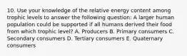 10. Use your knowledge of the relative energy content among trophic levels to answer the following question: A larger human population could be supported if all humans derived their food from which trophic level? A. Producers B. Primary consumers C. Secondary consumers D. Tertiary consumers E. Quaternary consumers