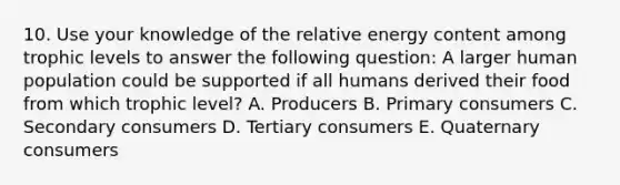 10. Use your knowledge of the relative energy content among trophic levels to answer the following question: A larger human population could be supported if all humans derived their food from which trophic level? A. Producers B. Primary consumers C. Secondary consumers D. Tertiary consumers E. Quaternary consumers