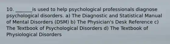 10. _______is used to help psychological professionals diagnose psychological disorders. a) The Diagnostic and Statistical Manual of Mental Disorders (DSM) b) The Physician's Desk Reference c) The Textbook of Psychological Disorders d) The Textbook of Physiological Disorders