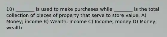 10) ________ is used to make purchases while ________ is the total collection of pieces of property that serve to store value. A) Money; income B) Wealth; income C) Income; money D) Money; wealth