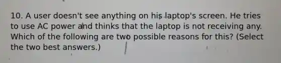 10. A user doesn't see anything on his laptop's screen. He tries to use AC power and thinks that the laptop is not receiving any. Which of the following are two possible reasons for this? (Select the two best answers.)