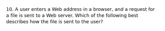 10. A user enters a Web address in a browser, and a request for a file is sent to a Web server. Which of the following best describes how the file is sent to the user?