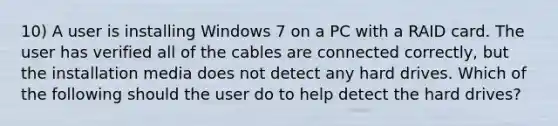 10) A user is installing Windows 7 on a PC with a RAID card. The user has verified all of the cables are connected correctly, but the installation media does not detect any hard drives. Which of the following should the user do to help detect the hard drives?