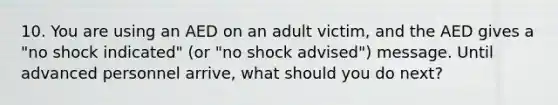 10. You are using an AED on an adult victim, and the AED gives a "no shock indicated" (or "no shock advised") message. Until advanced personnel arrive, what should you do next?