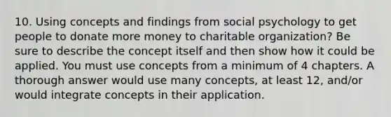 10. Using concepts and findings from social psychology to get people to donate more money to charitable organization? Be sure to describe the concept itself and then show how it could be applied. You must use concepts from a minimum of 4 chapters. A thorough answer would use many concepts, at least 12, and/or would integrate concepts in their application.