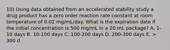 10) Using data obtained from an accelerated stability study a drug product has a zero order reaction rate constant at room temperature of 0.02 mg/mL/day. What is the expiration date if the initial concentration is 500 mg/mL in a 20 mL package? A. 1-10 days B. 10-100 days C. 100-200 days D. 200-300 days E. > 300 d