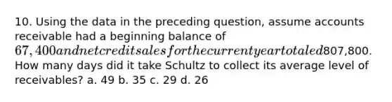 10. Using the data in the preceding question, assume accounts receivable had a beginning balance of 67,400 and net credit sales for the current year totaled807,800. How many days did it take Schultz to collect its average level of receivables? a. 49 b. 35 c. 29 d. 26