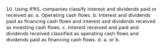 10. Using IFRS, companies classify interest and dividends paid or received as: a. Operating cash flows. b. Interest and dividends paid as financing cash flows and interest and dividends received as investing cash flows. c. Interest received and paid and dividends received classified as operating cash flows and dividends paid as financing cash flows. d. a. or b.