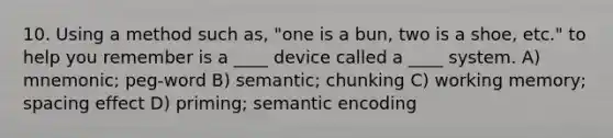 10. Using a method such as, "one is a bun, two is a shoe, etc." to help you remember is a ____ device called a ____ system. A) mnemonic; peg-word B) semantic; chunking C) working memory; spacing effect D) priming; semantic encoding