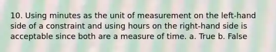 10. Using minutes as the unit of measurement on the left-hand side of a constraint and using hours on the right-hand side is acceptable since both are a measure of time. a. True b. False