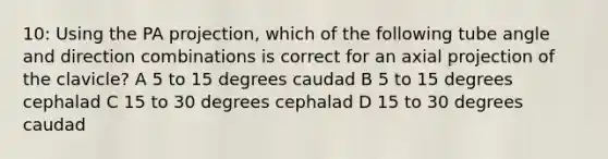 10: Using the PA projection, which of the following tube angle and direction combinations is correct for an axial projection of the clavicle? A 5 to 15 degrees caudad B 5 to 15 degrees cephalad C 15 to 30 degrees cephalad D 15 to 30 degrees caudad