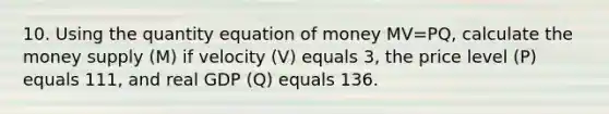 10. Using the quantity equation of money MV=PQ, calculate the money supply (M) if velocity (V) equals 3, the price level (P) equals 111, and real GDP (Q) equals 136.