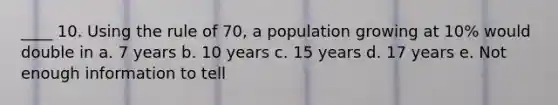 ____ 10. Using the rule of 70, a population growing at 10% would double in a. 7 years b. 10 years c. 15 years d. 17 years e. Not enough information to tell