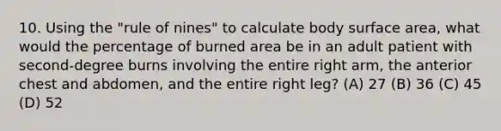 10. Using the "rule of nines" to calculate body surface area, what would the percentage of burned area be in an adult patient with second-degree burns involving the entire right arm, the anterior chest and abdomen, and the entire right leg? (A) 27 (B) 36 (C) 45 (D) 52