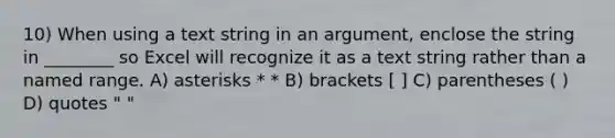 10) When using a text string in an argument, enclose the string in ________ so Excel will recognize it as a text string rather than a named range. A) asterisks * * B) brackets [ ] C) parentheses ( ) D) quotes " "