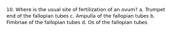 10. Where is the usual site of fertilization of an ovum? a. Trumpet end of the fallopian tubes c. Ampulla of the fallopian tubes b. Fimbriae of the fallopian tubes d. Os of the fallopian tubes