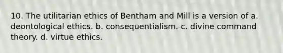 10. The utilitarian ethics of Bentham and Mill is a version of a. deontological ethics. b. consequentialism. c. divine command theory. d. virtue ethics.