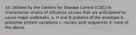 10. Utilized by the Centers for Disease Control [CDC] to characterize strains of influenza viruses that are anticipated to cause major outbreaks. a. H and N proteins of the envelope b. protomer protein variations c. nucleic acid sequences d. none of the above