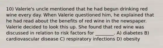 10) Valerie's uncle mentioned that he had begun drinking red wine every day. When Valerie questioned him, he explained that he had read about the benefits of red wine in the newspaper. Valerie decided to look this up. She found that red wine was discussed in relation to risk factors for ________. A) diabetes B) cardiovascular disease C) respiratory infections D) obesity