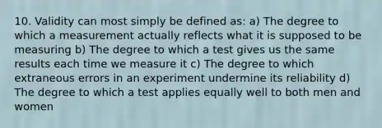 10. Validity can most simply be defined as: a) The degree to which a measurement actually reflects what it is supposed to be measuring b) The degree to which a test gives us the same results each time we measure it c) The degree to which extraneous errors in an experiment undermine its reliability d) The degree to which a test applies equally well to both men and women