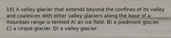 10) A valley glacier that extends beyond the confines of its valley and coalesces with other valley glaciers along the base of a mountain range is termed A) an ice field. B) a piedmont glacier. C) a cirque glacier. D) a valley glacier.