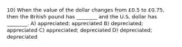 10) When the value of the dollar changes from £0.5 to £0.75, then the British pound has ________ and the U.S. dollar has ________. A) appreciated; appreciated B) depreciated; appreciated C) appreciated; depreciated D) depreciated; depreciated