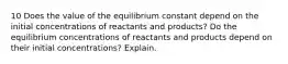 10 Does the value of the equilibrium constant depend on the initial concentrations of reactants and products? Do the equilibrium concentrations of reactants and products depend on their initial concentrations? Explain.