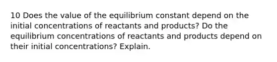 10 Does the value of the equilibrium constant depend on the initial concentrations of reactants and products? Do the equilibrium concentrations of reactants and products depend on their initial concentrations? Explain.