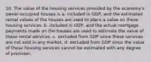 10. The value of the housing services provided by the economy's owner-occupied houses is a. included in GDP, and the estimated rental values of the houses are used to place a value on these housing services. b. included in GDP, and the actual mortgage payments made on the houses are used to estimate the value of these rental services. c. excluded from GDP since these services are not sold in any market. d. excluded from GDP since the value of these housing services cannot be estimated with any degree of precision.