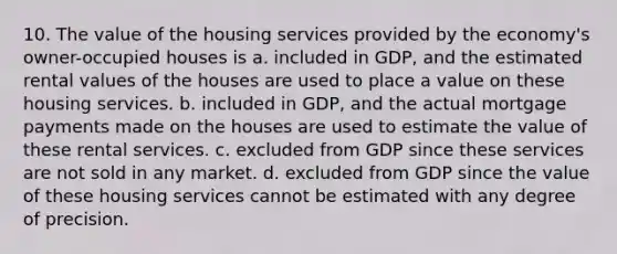 10. The value of the housing services provided by the economy's owner-occupied houses is a. included in GDP, and the estimated rental values of the houses are used to place a value on these housing services. b. included in GDP, and the actual mortgage payments made on the houses are used to estimate the value of these rental services. c. excluded from GDP since these services are not sold in any market. d. excluded from GDP since the value of these housing services cannot be estimated with any degree of precision.