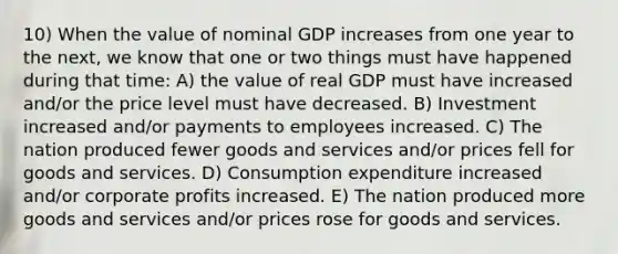 10) When the value of nominal GDP increases from one year to the next, we know that one or two things must have happened during that time: A) the value of real GDP must have increased and/or the price level must have decreased. B) Investment increased and/or payments to employees increased. C) The nation produced fewer goods and services and/or prices fell for goods and services. D) Consumption expenditure increased and/or corporate profits increased. E) The nation produced more goods and services and/or prices rose for goods and services.