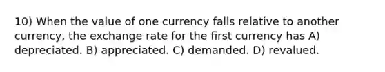 10) When the value of one currency falls relative to another currency, the exchange rate for the first currency has A) depreciated. B) appreciated. C) demanded. D) revalued.