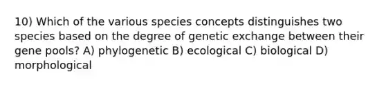 10) Which of the various species concepts distinguishes two species based on the degree of genetic exchange between their gene pools? A) phylogenetic B) ecological C) biological D) morphological