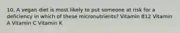 10. A vegan diet is most likely to put someone at risk for a deficiency in which of these micronutrients? Vitamin B12 Vitamin A Vitamin C Vitamin K