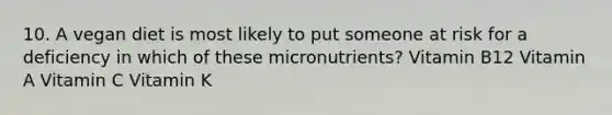 10. A vegan diet is most likely to put someone at risk for a deficiency in which of these micronutrients? Vitamin B12 Vitamin A Vitamin C Vitamin K